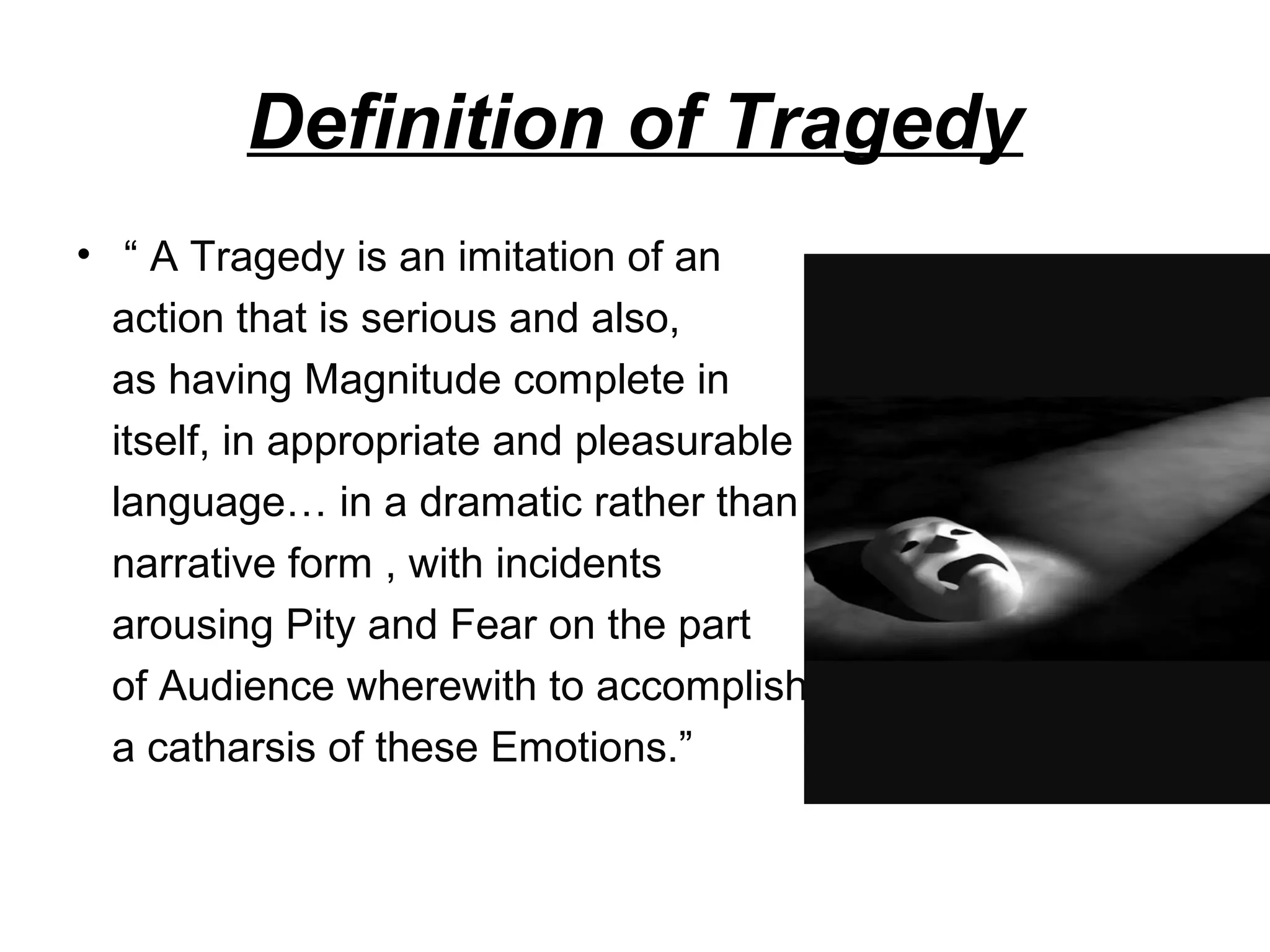 Definition of Tragedy
• “ A Tragedy is an imitation of an
action that is serious and also,
as having Magnitude complete in
itself, in appropriate and pleasurable
language… in a dramatic rather than
narrative form , with incidents
arousing Pity and Fear on the part
of Audience wherewith to accomplish
a catharsis of these Emotions.”