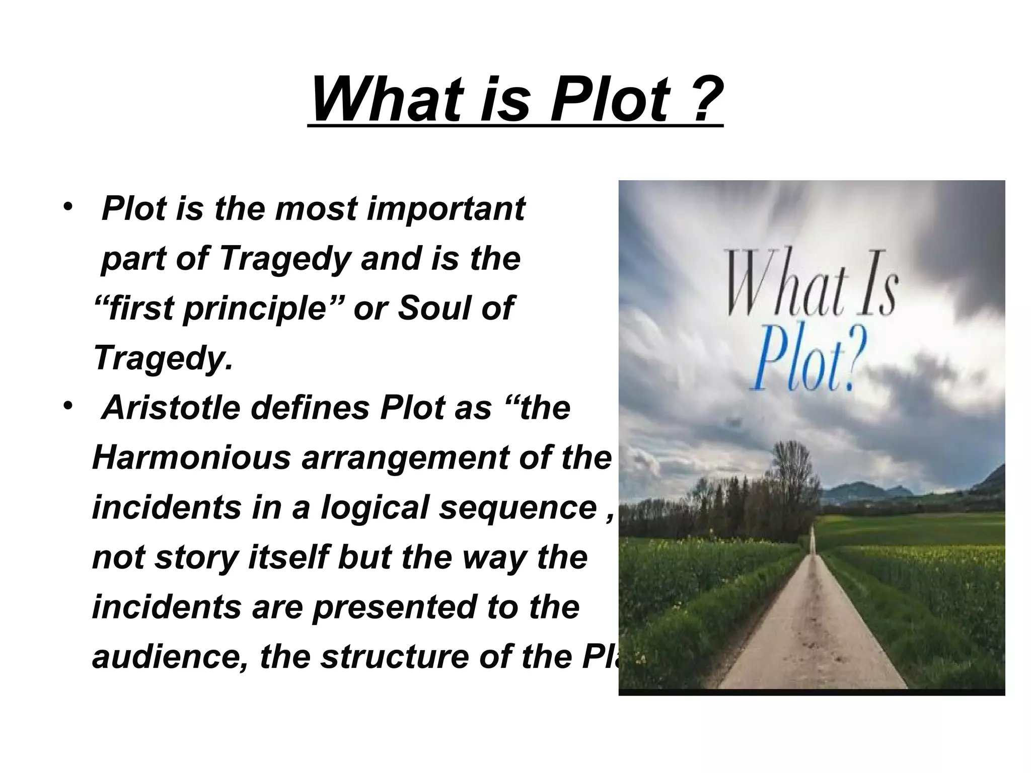 What is Plot ?
• Plot is the most important
part of Tragedy and is the
“first principle” or Soul of
Tragedy.
• Aristotle defines Plot as “the
Harmonious arrangement of the
incidents in a logical sequence ,
not story itself but the way the
incidents are presented to the
audience, the structure of the Play.
