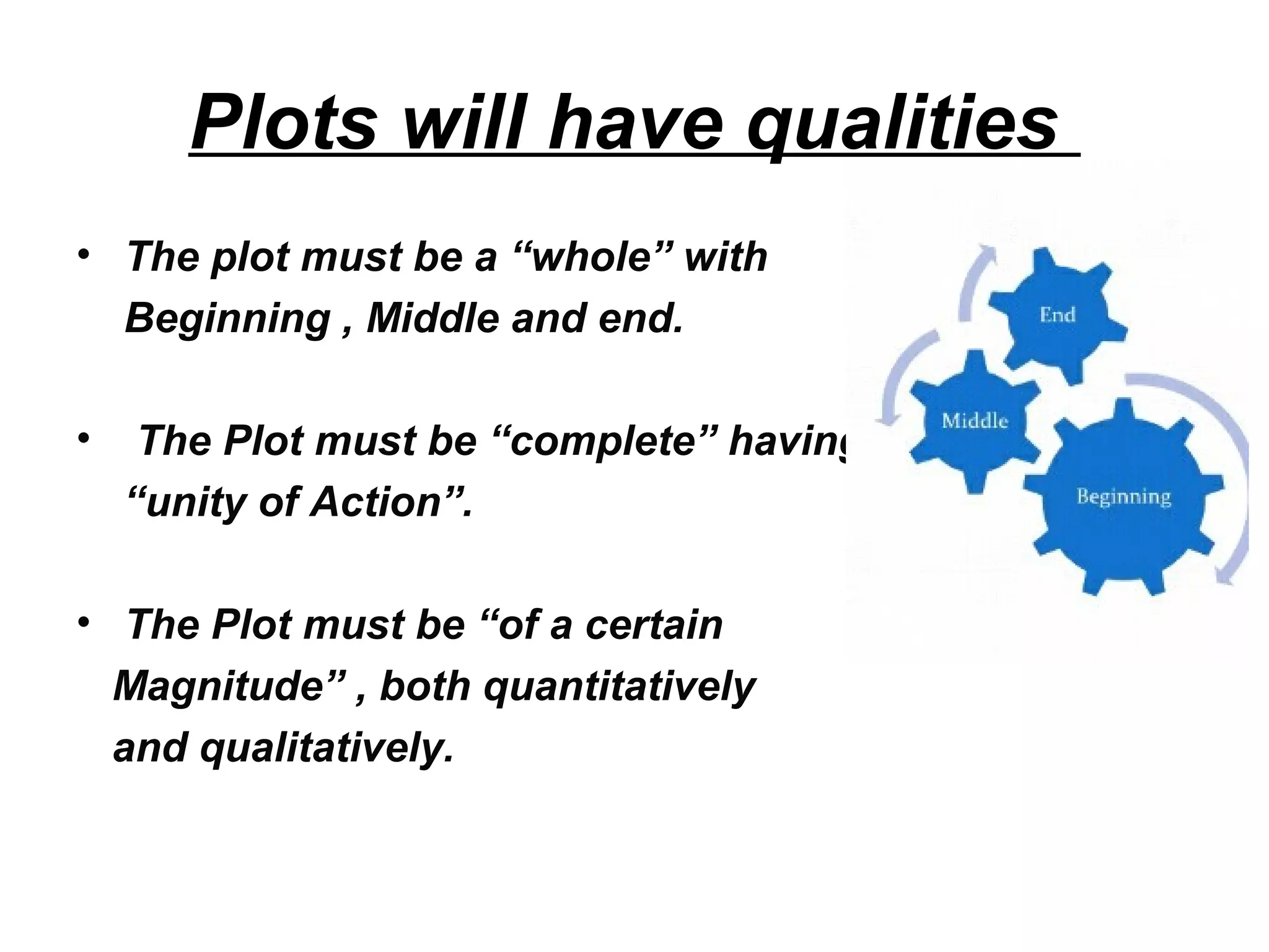 Plots will have qualities
• The plot must be a “whole” with
Beginning , Middle and end.
• The Plot must be “complete” having
“unity of Action”.
• The Plot must be “of a certain
Magnitude” , both quantitatively
and qualitatively.