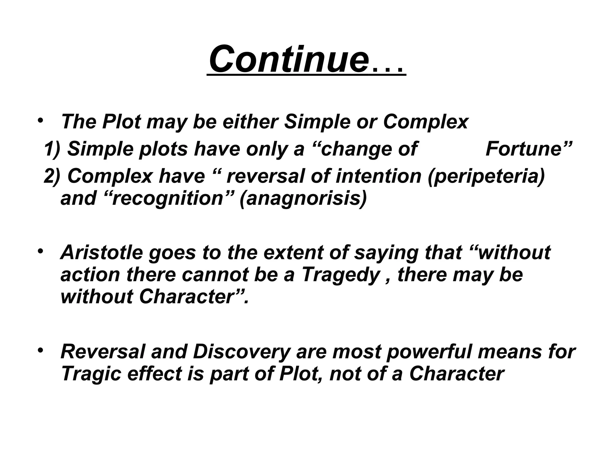 Continue…
• The Plot may be either Simple or Complex
1) Simple plots have only a “change of Fortune”
2) Complex have “ reversal of intention (peripeteria)
and “recognition” (anagnorisis)
• Aristotle goes to the extent of saying that “without
action there cannot be a Tragedy , there may be
without Character”.
• Reversal and Discovery are most powerful means for
Tragic effect is part of Plot, not of a Character
