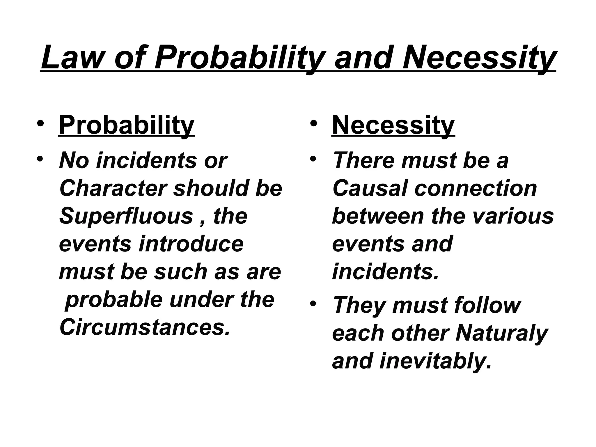 Law of Probability and Necessity
• Probability
• No incidents or
Character should be
Superfluous , the
events introduce
must be such as are
probable under the
Circumstances.
• Necessity
• There must be a
Causal connection
between the various
events and
incidents.
• They must follow
each other Naturaly
and inevitably.