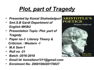 Plot, part of Tragedy
• Presented by Komal Shahedadpuri
• Smt.S.B Gardi Department of
English MKBU
• Presentation Topic- Plot ,part of
Tragedy
• Paper no-3 Literary Theory &
Criticism : Western -1
• M.A Sem-1
• Roll no -21
• Batch -2016-2018
• Email Id- komaltara1311@gmail.com
• Enrolment No- 2069108420170027
 