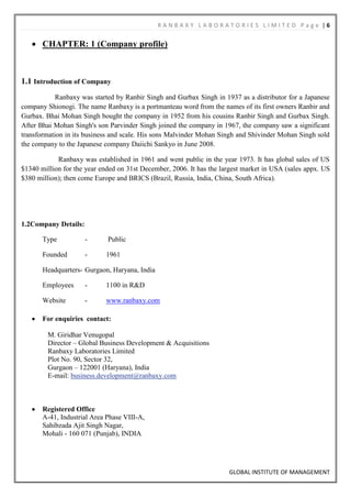 RANBAXY LABORATORIES LIMITED Page |6

       CHAPTER: 1 (Company profile)



1.1 Introduction of Company
            Ranbaxy was started by Ranbir Singh and Gurbax Singh in 1937 as a distributor for a Japanese
company Shionogi. The name Ranbaxy is a portmanteau word from the names of its first owners Ranbir and
Gurbax. Bhai Mohan Singh bought the company in 1952 from his cousins Ranbir Singh and Gurbax Singh.
After Bhai Mohan Singh's son Parvinder Singh joined the company in 1967, the company saw a significant
transformation in its business and scale. His sons Malvinder Mohan Singh and Shivinder Mohan Singh sold
the company to the Japanese company Daiichi Sankyo in June 2008.

            Ranbaxy was established in 1961 and went public in the year 1973. It has global sales of US
$1340 million for the year ended on 31st December, 2006. It has the largest market in USA (sales appx. US
$380 million); then come Europe and BRICS (Brazil, Russia, India, China, South Africa).




1.2Company Details:

       Type           -      Public

       Founded        -     1961

       Headquarters- Gurgaon, Haryana, India

       Employees      -     1100 in R&D

       Website        -     www.ranbaxy.com

       For enquiries contact:

         M. Giridhar Venugopal
         Director – Global Business Development & Acquisitions
         Ranbaxy Laboratories Limited
         Plot No. 90, Sector 32,
         Gurgaon – 122001 (Haryana), India
         E-mail: business.development@ranbaxy.com



       Registered Office
       A-41, Industrial Area Phase VIII-A,
       Sahibzada Ajit Singh Nagar,
       Mohali - 160 071 (Punjab), INDIA




                                                                      GLOBAL INSTITUTE OF MANAGEMENT
 