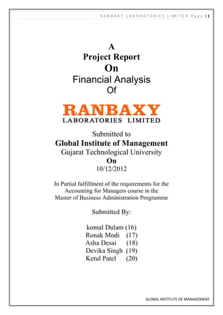 RANBAXY LABORATORIES LIMITED Page |1




                  A
            Project Report
                     On
        Financial Analysis
                      Of



                Submitted to
Global Institute of Management
   Gujarat Technological University
                 On
                  10/12/2012

In Partial fulfillment of the requirements for the
    Accounting for Managers course in the
Master of Business Administration Programme

                Submitted By:

             komal Dulam (16)
             Ronak Modi (17)
             Asha Desai   (18)
             Devika Singh (19)
             Ketul Patel  (20)




                                       GLOBAL INSTITUTE OF MANAGEMENT
 