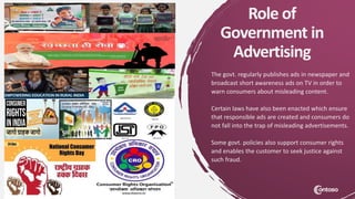 Role of
Government in
Advertising
The govt. regularly publishes ads in newspaper and
broadcast short awareness ads on TV in order to
warn consumers about misleading content.
Certain laws have also been enacted which ensure
that responsible ads are created and consumers do
not fall into the trap of misleading advertisements.
Some govt. policies also support consumer rights
and enables the customer to seek justice against
such fraud.
 