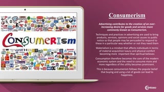 Consumerism
Advertising contributes to the creation of an ever-
increasing desire for goods and services more
commonly known as Consumerism.
Techniques and practices in advertising are used to bring
products, services, opinions and social causes to public
notice so that people may be persuaded to respond to
these in a particular way whether or not they need them
Materialism is a mindset that affects individuals in terms
of material acquisition luxury and physical comfort
becoming more important than spiritual believes
Consumption therefore becomes the core of the modern
economic system and the need to consume more and
more regardless of the utility becomes prominent.
This is because consumerism follows the popular belief
that buying and using a lot of goods can lead to
happiness.
 
