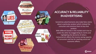 Sometimes advertisements also make false claims
about a particular product which mislead the
consumer and convince them to buy that
product.
With different brands in the market each tries to
outdo the other by exaggerating its merits and
highlighting the demerits of others.
Consumerism affects the income saving capacity
of consumers and has far reaching social and
economic effects.
ACCURACY&RELIABILITY
INADVERTISING
 