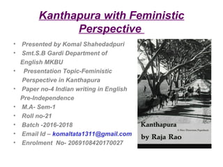 Kanthapura with Feministic
Perspective
• Presented by Komal Shahedadpuri
• Smt.S.B Gardi Department of
English MKBU
• Presentation Topic-Feministic
Perspective in Kanthapura
• Paper no-4 Indian writing in English
Pre-Independence
• M.A- Sem-1
• Roll no-21
• Batch -2016-2018
• Email Id – komaltata1311@gmail.com
• Enrolment No- 2069108420170027
 