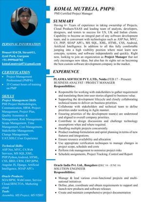 KOMAL MUTREJA, PMP®
PMI Certified Project Manager
SUMMARY
Having 6+ Years of experience in taking ownership of Projects,
Cloud Products/SAAS and leading team of analysts, developers,
designers, and testers to success for US, UK and Indian clients.
Capability to become an integral part of any software development
team, and is conversant with technologies such as ASP.Net, MVC,
C#, PHP, SOAP API’s, MS SQL, XML, HTML, CSS, Android,
Artificial Intelligence. In addition to all this fully comfortable
jumping into a high visibility position where must learn new
concepts, systems, and software independently and quickly. Right
now, looking to join an organization as Project Manager that not
only encourages new ideas, but also has its sights set on becoming
the best custom software development company in the market.
EXPERIENCE
PLASMA SOFTECH PVT. LTD., Noida (FEB 17 – Present)
BUSINESS ANALYST / PROJECT MANAGER
Responsibilities:
 Responsible for working with stakeholders to gather requirement
and translating them into user stories aligned to business value.
 Supporting the development lifecycle and closely collaborating
technical teams to deliver on business priorities.
 Collaborate with stakeholders and technical team to define
priorities under working in Agile manner.
 Ensuring priorities of the development team(s) are understood
and aligned to overall company priorities.
 Contribute to design discussions and challenge technology
assumptions when and where required.
 Handling multiple projects concurrently
 Product roadmap formulation and sprint planning in terms of new
features and integrations.
 Ensure resource availability and allocation
 Use appropriate verification techniques to manage changes in
project scope, schedule and costs
 Perform risk management to minimize project risks
 Schedule assignments, Project Tracking, Control and Report
Oracle India Pvt. Ltd., Bangalore (DEC 14 – JUNE 16)
SOLUTION ENGINEER
Responsibilities:
 Manage & lead various cross-functional projects and multi-
national initiatives
 Define, plan, coordinate and obtain requirements to support and
launch new products and software releases
 Create and maintain comprehensive project documentation
PERSONAL INFORMATION
House# 834/28, Street#11,
Jyoti Park, Gurgaon
+91-9999660782
komal.mutreja07@gmail.com
CERTIFICATION
 Project Management
Professional (PMP®)
 35 Contact hours of training
on PMP
SKILLS
Project Management Skills
PMI Project Methodologies,
Communication, HRM, Project
Management, Project Plan,
Quality Assurance &
Management, Risk Management,
Scope Management, Time
Management, Cost Management,
Stakeholder Management,
Change Management,
UAT,SDLC,User Experience
Technical Skills:
ASP.Net, MVC, C#,Web
Services, MS SQL,XML,
PHP,Python,Android, HTML,
CSS, BRD, CRM, ERP,BPM,
Angular JS, Django, Artificial
Intelligence, SOAP API’s
Oracle Products:
SOA/BPM, WebCenter, Service
Cloud,SRM,TOA, Marketing
cloud
Tools:
Assembla, MS Project, MS VISIO
 