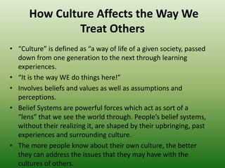 How Culture Affects the Way We
Treat Others
• “Culture” is defined as “a way of life of a given society, passed
down from one generation to the next through learning
experiences.
• “It is the way WE do things here!”
• Involves beliefs and values as well as assumptions and
perceptions.
• Belief Systems are powerful forces which act as sort of a
“lens” that we see the world through. People’s belief systems,
without their realizing it, are shaped by their upbringing, past
experiences and surrounding culture.
• The more people know about their own culture, the better
they can address the issues that they may have with the
cultures of others.
 