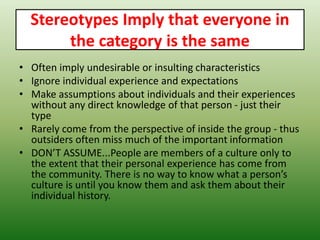 Stereotypes Imply that everyone in
the category is the same
• Often imply undesirable or insulting characteristics
• Ignore individual experience and expectations
• Make assumptions about individuals and their experiences
without any direct knowledge of that person - just their
type
• Rarely come from the perspective of inside the group - thus
outsiders often miss much of the important information
• DON’T ASSUME...People are members of a culture only to
the extent that their personal experience has come from
the community. There is no way to know what a person’s
culture is until you know them and ask them about their
individual history.
 