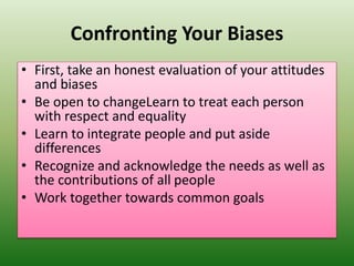 Confronting Your Biases
• First, take an honest evaluation of your attitudes
and biases
• Be open to changeLearn to treat each person
with respect and equality
• Learn to integrate people and put aside
differences
• Recognize and acknowledge the needs as well as
the contributions of all people
• Work together towards common goals
 