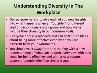 Understanding Diversity In The
Workplace
• Our purpose here is to give each of you new insights
into what happens when an “outsider” or different
kind of person joins a work group and how we can
include their diversity in our common goals.
• Everyone here is a resource and can contribute ideas
about being more effective even when you are
different from your workmates.
• You should walk away from this training with a new
understanding of what can happen every day, with new
ideas for being effective, and with a new support
system of people who face similar issues
 