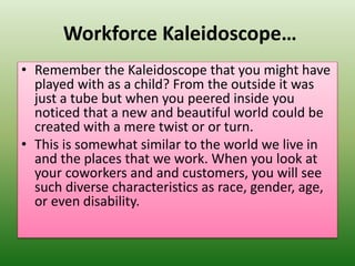 Workforce Kaleidoscope…
• Remember the Kaleidoscope that you might have
played with as a child? From the outside it was
just a tube but when you peered inside you
noticed that a new and beautiful world could be
created with a mere twist or or turn.
• This is somewhat similar to the world we live in
and the places that we work. When you look at
your coworkers and and customers, you will see
such diverse characteristics as race, gender, age,
or even disability.
 