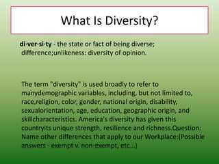 What Is Diversity?
di·ver·si·ty - the state or fact of being diverse;
difference;unlikeness: diversity of opinion.
The term "diversity" is used broadly to refer to
manydemographic variables, including, but not limited to,
race,religion, color, gender, national origin, disability,
sexualorientation, age, education, geographic origin, and
skillcharacteristics. America's diversity has given this
countryits unique strength, resilience and richness.Question:
Name other differences that apply to our Workplace:(Possible
answers - exempt v. non-exempt, etc...)
 