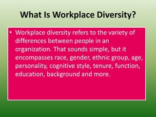 What Is Workplace Diversity?
• Workplace diversity refers to the variety of
differences between people in an
organization. That sounds simple, but it
encompasses race, gender, ethnic group, age,
personality, cognitive style, tenure, function,
education, background and more.
 