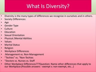 What Is Diversity?
• Diversity is the many types of differences we recognize in ourselves and in others.
• Society Differences:
• Age
• Gender Type
• Culture
• Education
• Sexual Orientation
• Physical /Mental Abilities
• Values
• Marital Status
• Religion
• Workplace Differences
• :Management vs. Non-Management
• “Techies” vs. “Non-Techies
• ”Doctors vs. Nurses vs. Staff
• Other Workplace Differences???Question: Name other differences that apply to
our Workplace:(Possible answers - exempt v. non-exempt, etc...)
 
