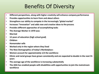 Benefits Of Diversity
• Different perspectives, along with higher creativity will enhance company performance
• Provides opportunities to learn from and about others
• Strengthens our ability to compete in the increasingly “global market”
• Increases “innovation” and adds new and creative ideas to the process
• Provides different approaches of accomplishing tasks
• The Average Worker in 1970 was:
• Married
• 12 years of education (high school grad)
• Children
• Homemaker wife
• Worked only in the region where they lived
• The New Demographics of today’s Marketplace:
• Women account for approximately 1/2 the workforce
• Ethnic and racial groups have grown consistently and are expected to double in the next 55
years
• The average age of the workforce is increasing substantially
• The ADA has enabled people with disabilities with opportunities to join the mainstream
workforce
 