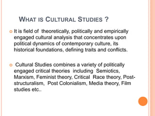 WHAT IS CULTURAL STUDIES ?
 It is field of theoretically, politically and empirically
engaged cultural analysis that conc...