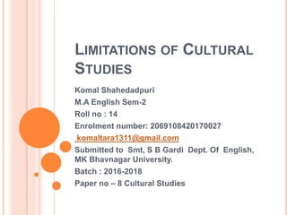 LIMITATIONS OF CULTURAL
STUDIES
Komal Shahedadpuri
M.A English Sem-2
Roll no : 14
Enrolment number: 2069108420170027
komaltara1311@gmail.com
Submitted to Smt, S B Gardi Dept. Of English,
MK Bhavnagar University.
Batch : 2016-2018
Paper no – 8 Cultural Studies
 