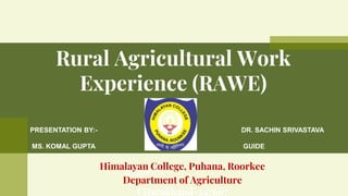 Rural Agricultural Work
Experience (RAWE)
PRESENTATION BY:-
MS. KOMAL GUPTA
GROUP –’’D’’
DR. SACHIN SRIVASTAVA
GUIDE
Himalayan College, Puhana, Roorkee
Department of Agriculture
Uttarakhand-247667
 