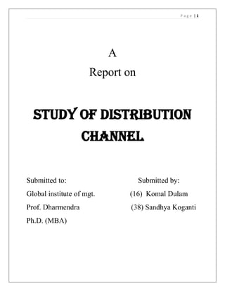 Page |1




                           A
                     Report on


  Study of distribution
                   channel

Submitted to:                    Submitted by:
Global institute of mgt.       (16) Komal Dulam
Prof. Dharmendra               (38) Sandhya Koganti
Ph.D. (MBA)
 