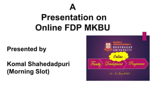 A
Presentation on
Online FDP MKBU
Presented by
Komal Shahedadpuri
(Morning Slot)
 
