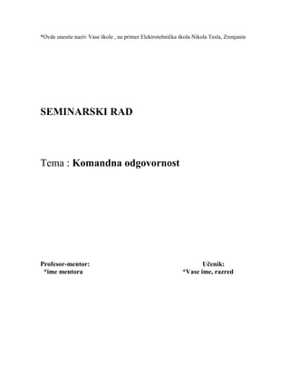 *Ovde unesite naziv Vase škole , na primer Elektrotehnička škola Nikola Tesla, Zrenjanin
SEMINARSKI RAD
Tema : Komandna odgovornost
Profesor-mentor: Učenik:
*ime mentora *Vase ime, razred
 