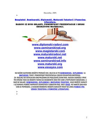 Decembar, 2009.

Besplatni Seminarski, Diplomski, Maturski Tekstovi i Pomoćna
Literatura.
RADOVI IZ SVIH OBLASTI, POWERPOINT PREZENTACIJE I DRUGI
EDUKATIVNI MATERIJALI.
www.diplomski-radovi.com
www.seminarskirad.org
www.magistarski.com
www.maturskiradovi.net
www.maturski.net
www.seminarskirad.info
www.maturski.org
www.essaysx.com
NA NAŠIM SAJTOVIMA MOŽETE PRONAĆI SVE, BILO DA JE TO SEMINARSKI, DIPLOMSKI ILI
MATURSKI TEKST, POWERPOINT PREZENTACIJA I DRUGI EDUKATIVNI MATERIJAL.
ZA RAZLIKU OD OSTALIH MI VAM PRUŽAMO DA POGLEDATE SVAKI RAD, NJEGOV SADRŽAJ I PRVE
TRI STRANE TAKO DA MOŽETE TAČNO DA ODABERETE ONO ŠTO VAM U POTPUNOSTI ODGOVARA. U
BAZI SE NALAZE SEMINARSKI, DIPLOMSKI I MATURSKI TEKSTOVI KOJE MOŽETE SKINUTI
I UZ NJIHOVU POMOĆ NAPRAVITI JEDINSTVEN I UNIKATAN RAD. AKO U BAZI NE NAĐETE RAD KOJI
VAM JE POTREBAN, U SVAKOM MOMENTU MOŽETE NARUČITI TEKST NA LINKU POMOĆ PRI
IZRADI TEKSTOVA I POMOĆNE LITERATURE.


2
 