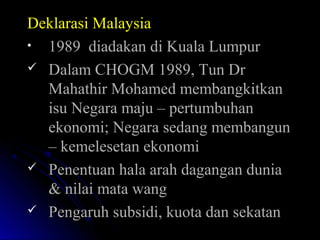 Deklarasi MalaysiaDeklarasi Malaysia
• 1989 diadakan di Kuala Lumpur1989 diadakan di Kuala Lumpur
 Dalam CHOGM 1989, Tun DrDalam CHOGM 1989, Tun Dr
Mahathir Mohamed membangkitkanMahathir Mohamed membangkitkan
isu Negara maju – pertumbuhanisu Negara maju – pertumbuhan
ekonomi; Negara sedang membangunekonomi; Negara sedang membangun
– kemelesetan ekonomi– kemelesetan ekonomi
 Penentuan hala arah dagangan duniaPenentuan hala arah dagangan dunia
& nilai mata wang& nilai mata wang
 Pengaruh subsidi, kuota dan sekatanPengaruh subsidi, kuota dan sekatan
 