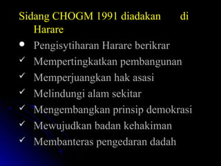 Sidang CHOGM 1991 diadakan diSidang CHOGM 1991 diadakan di
HarareHarare
 Pengisytiharan Harare berikrarPengisytiharan Harare berikrar
 Mempertingkatkan pembangunanMempertingkatkan pembangunan
 Memperjuangkan hak asasiMemperjuangkan hak asasi
 Melindungi alam sekitarMelindungi alam sekitar
 Mengembangkan prinsip demokrasiMengembangkan prinsip demokrasi
 Mewujudkan badan kehakimanMewujudkan badan kehakiman
 Membanteras pengedaran dadahMembanteras pengedaran dadah
 