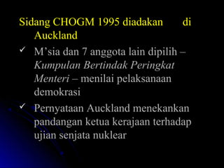 Sidang CHOGM 1995 diadakan diSidang CHOGM 1995 diadakan di
AucklandAuckland
 M’sia dan 7 anggota lain dipilih –M’sia dan 7 anggota lain dipilih –
Kumpulan Bertindak PeringkatKumpulan Bertindak Peringkat
MenteriMenteri – menilai pelaksanaan– menilai pelaksanaan
demokrasidemokrasi
 Pernyataan Auckland menekankanPernyataan Auckland menekankan
pandangan ketua kerajaan terhadappandangan ketua kerajaan terhadap
ujian senjata nuklearujian senjata nuklear
 