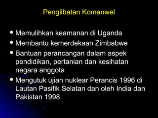 Penglibatan KomanwelPenglibatan Komanwel
 Memulihkan keamanan di UgandaMemulihkan keamanan di Uganda
 Membantu kemerdekaan ZimbabweMembantu kemerdekaan Zimbabwe
 Bantuan perancangan dalam aspekBantuan perancangan dalam aspek
pendidikan, pertanian dan kesihatanpendidikan, pertanian dan kesihatan
negara anggotanegara anggota
 Mengutuk ujian nuklear Perancis 1996 diMengutuk ujian nuklear Perancis 1996 di
Lautan Pasifik Selatan dan oleh India danLautan Pasifik Selatan dan oleh India dan
Pakistan 1998Pakistan 1998
 