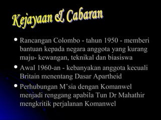  Rancangan Colombo - tahun 1950 - memberiRancangan Colombo - tahun 1950 - memberi
bantuan kepada negara anggota yang kurangbantuan kepada negara anggota yang kurang
maju- kewangan, teknikal dan biasiswamaju- kewangan, teknikal dan biasiswa
 Awal 1960-an - kebanyakan anggota kecualiAwal 1960-an - kebanyakan anggota kecuali
Britain menentang Dasar ApartheidBritain menentang Dasar Apartheid
 Perhubungan M’sia dengan KomanwelPerhubungan M’sia dengan Komanwel
menjadi renggang apabila Tun Dr Mahathirmenjadi renggang apabila Tun Dr Mahathir
mengkritik perjalanan Komanwelmengkritik perjalanan Komanwel
 