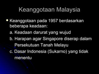 Keanggotaan MalaysiaKeanggotaan Malaysia
 Keanggotaan pada 1957 berdasarkanKeanggotaan pada 1957 berdasarkan
beberapa keadaan:beberapa keadaan:
a. Keadaan darurat yang wujuda. Keadaan darurat yang wujud
b. Harapan agar Singapore diserap dalamb. Harapan agar Singapore diserap dalam
Persekutuan Tanah MelayuPersekutuan Tanah Melayu
c. Dasar Indonesia (Sukarno) yang tidakc. Dasar Indonesia (Sukarno) yang tidak
menentumenentu
 