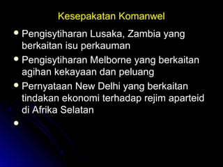 Kesepakatan KomanwelKesepakatan Komanwel
 Pengisytiharan Lusaka, Zambia yangPengisytiharan Lusaka, Zambia yang
berkaitan isu perkaumanberkaitan isu perkauman
 Pengisytiharan Melborne yang berkaitanPengisytiharan Melborne yang berkaitan
agihan kekayaan dan peluangagihan kekayaan dan peluang
 Pernyataan New Delhi yang berkaitanPernyataan New Delhi yang berkaitan
tindakan ekonomi terhadap rejim aparteidtindakan ekonomi terhadap rejim aparteid
di Afrika Selatandi Afrika Selatan

 