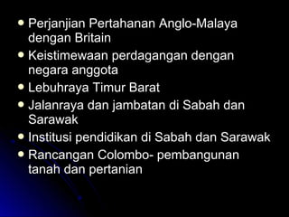  Perjanjian Pertahanan Anglo-MalayaPerjanjian Pertahanan Anglo-Malaya
dengan Britaindengan Britain
 Keistimewaan perdagangan denganKeistimewaan perdagangan dengan
negara anggotanegara anggota
 Lebuhraya Timur BaratLebuhraya Timur Barat
 Jalanraya dan jambatan di Sabah danJalanraya dan jambatan di Sabah dan
SarawakSarawak
 Institusi pendidikan di Sabah dan SarawakInstitusi pendidikan di Sabah dan Sarawak
 Rancangan Colombo- pembangunanRancangan Colombo- pembangunan
tanah dan pertaniantanah dan pertanian
 