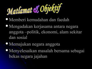 Memberi kemudahan dan faedahMemberi kemudahan dan faedah
Mengadakan kerjasama antara negaraMengadakan kerjasama antara negara
anggota –politik, ekonomi, alam sekitaranggota –politik, ekonomi, alam sekitar
dan sosialdan sosial
Memajukan negara anggotaMemajukan negara anggota
Menyelesaikan masalah bersama sebagaiMenyelesaikan masalah bersama sebagai
bekas negara jajahanbekas negara jajahan
 