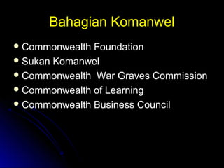 Bahagian KomanwelBahagian Komanwel
 Commonwealth FoundationCommonwealth Foundation
 Sukan KomanwelSukan Komanwel
 Commonwealth War Graves CommissionCommonwealth War Graves Commission
 Commonwealth of LearningCommonwealth of Learning
 Commonwealth Business CouncilCommonwealth Business Council
 