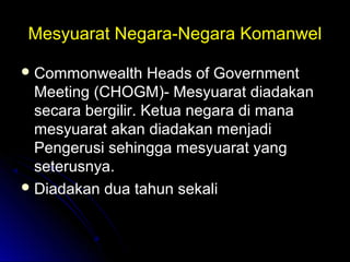Mesyuarat Negara-Negara KomanwelMesyuarat Negara-Negara Komanwel
 Commonwealth Heads of GovernmentCommonwealth Heads of Government
Meeting (CHOGM)- Mesyuarat diadakanMeeting (CHOGM)- Mesyuarat diadakan
secara bergilir. Ketua negara di manasecara bergilir. Ketua negara di mana
mesyuarat akan diadakan menjadimesyuarat akan diadakan menjadi
Pengerusi sehingga mesyuarat yangPengerusi sehingga mesyuarat yang
seterusnya.seterusnya.
 Diadakan dua tahun sekaliDiadakan dua tahun sekali
 