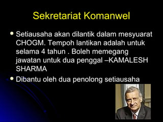 Sekretariat KomanwelSekretariat Komanwel
 Setiausaha akan dilantik dalam mesyuaratSetiausaha akan dilantik dalam mesyuarat
CHOGM. Tempoh lantikan adalah untukCHOGM. Tempoh lantikan adalah untuk
selama 4 tahun . Boleh memegangselama 4 tahun . Boleh memegang
jawatan untuk dua penggal –KAMALESHjawatan untuk dua penggal –KAMALESH
SHARMASHARMA
 Dibantu oleh dua penolong setiausahaDibantu oleh dua penolong setiausaha
 