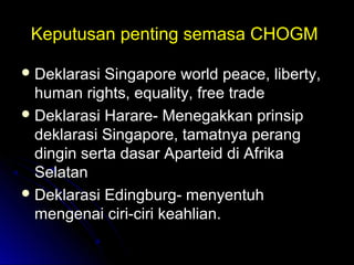Keputusan penting semasa CHOGMKeputusan penting semasa CHOGM
 Deklarasi Singapore world peace, liberty,Deklarasi Singapore world peace, liberty,
human rights, equality, free tradehuman rights, equality, free trade
 Deklarasi Harare- Menegakkan prinsipDeklarasi Harare- Menegakkan prinsip
deklarasi Singapore, tamatnya perangdeklarasi Singapore, tamatnya perang
dingin serta dasar Aparteid di Afrikadingin serta dasar Aparteid di Afrika
SelatanSelatan
 Deklarasi Edingburg- menyentuhDeklarasi Edingburg- menyentuh
mengenai ciri-ciri keahlian.mengenai ciri-ciri keahlian.
 