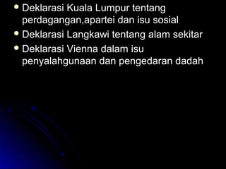  Deklarasi Kuala Lumpur tentangDeklarasi Kuala Lumpur tentang
perdagangan,apartei dan isu sosialperdagangan,apartei dan isu sosial
 Deklarasi Langkawi tentang alam sekitarDeklarasi Langkawi tentang alam sekitar
 Deklarasi Vienna dalam isuDeklarasi Vienna dalam isu
penyalahgunaan dan pengedaran dadahpenyalahgunaan dan pengedaran dadah
 