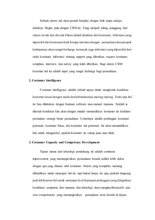 Sebuah sistem tak akan pernah berjalan dengan baik tanpa adanya
database. Begitu pula dengan CRM ini. Yang menjadi tulang punggung dari
sistem ini tak lain dan tak bukan adalah database dari kostumer. Informasi yang
diperoleh dari konsumenbaik berupa interaksi dengan perusahaandan prospek
kedepannya akan sangat berharga, termasuk juga informasi yang diperoleh dari
order kostumer, informasi tentang support yang diberikan, request kostumer,
complain, interview dan survey yang telah diberikan. Bagi sistem CRM
kesemua hal itu adalah input yang sangat berharga bagi perusahaan.
2. Costumer Intelligence
Costumer intelligence adalah sebuah upaya untuk mengkotak-kotakkan
kostumer sesuaidengan needs dankebutuhannya masing-masing. Tentu saja hal
ini bisa dilakukan dengan bantuan software atau manual manusia. Setelah ia
dikotak-kotakkan kita akan dengan mudah memasukkan kostumer itu kedalam
permainan strategi bisnis perusahaan. Contohnya adalah pembagian kostumer
potensial, kostumer biasa, dan kostumer tak potensial. Ini akan memudahkan
kita untuk mengetahui apakah kostumer itu cukup puas atau tidak.
3. Costumer Capacity and Competency Development
Tujuan utama dari teknologi pendukung ini adalah continous
improvement yang memungkinkan perusahaan berada sedikit lebih dekat
dengan apa yang dimaui oleh kostumer. Sistem yang kompleks memang
dibutuhkan untuk mencapai hal ini, tapi bukan hanya itu saja, praktek langsung
jauh lebih powerful untuk mencapai level kepuasan pelanggan yang diinginkan,
kombinasi sempurna dari manusia dan teknologi akan menghasilkansalah satu
core competencies yang memungkinkan perusahaan terus berada di depan
 