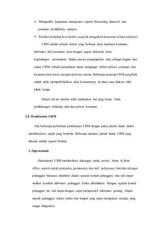 4. Mengambil keputusan manajemen seperti forecasting financial dan
costumer profitability analysis
5. Prediksi terhadap leveldefect yangtak diinginkan kostumer (churn analysis)
CRM adalah sebuah sistem yang berbasis akan database kostumer,
informasi dari kostumer akan dengan segera diekstrak demi
kepentingan perusahaan. Dalam proses pengumpulan data sebagai bagian dari
solusi CRM, sebuah perusahaan harus mengingat bahwa privasi costumer dan
kemanandata harus menjadi prioritas utama. Beberapa penerap CRM yang baik
malah tidak memperbolehkan data kostumernya di-share atau diakses oleh
pihak ketiga.
Dalam hal ini mereka telah melakukan hal yang benar. Yaitu
perlindungan terhadap data dan privasi kostumer.
2.5. Pendekatan CRM
Ada beberapa perbedaan pendekatan CRM dengan paket piranti lunak dalam
memfokuskan aspek yang berbeda. Beberapa diantara piranti lunak CRM yang
dikenal adalah seperti berikut.
1. Operasional.
Operational CRM memberikan dukungan untuk proses bisnis di front
office, seperti untuk penjualan, pemasaran, dan staf pelayanan. Interaksi dengan
pelanggan biasanya disimban dalam sejarak kontak pelanggan, dan staf dapat
melihat kembali informasi pelanggan ketika dibutuhkan. Dengan sejarah kontak
pelanggan ini, staf dapat dengan cepat memperoleh informasi penting. Dapat
meraih pelanggan dalam waktu dan tempat yang tepat merupakan sesuatu yang
sangat diinginkan.
 