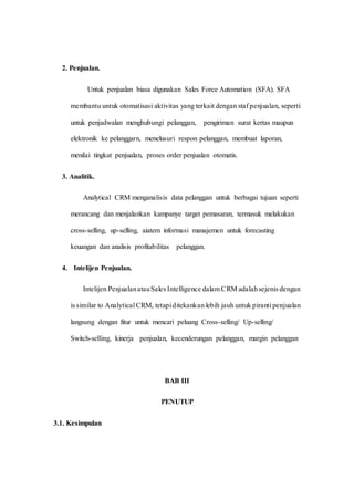 2. Penjualan.
Untuk penjualan biasa digunakan Sales Force Automation (SFA). SFA
membantu untuk otomatisasi aktivitas yang terkait dengan staf penjualan, seperti
untuk penjadwalan menghubungi pelanggan, pengiriman surat kertas maupun
elektronik ke pelanggarn, menelusuri respon pelanggan, membuat laporan,
menilai tingkat penjualan, proses order penjualan otomatis.
3. Analitik.
Analytical CRM menganalisis data pelanggan untuk berbagai tujuan seperti
merancang dan menjalankan kampanye target pemasaran, termasuk melakukan
cross-selling, up-selling, aiatem informasi manajemen untuk forecasting
keuangan dan analisis profitabilitas pelanggan.
4. Intelijen Penjualan.
Intelijen PenjualanatauSales Intelligence dalam CRM adalahsejenis dengan
is similar to Analytical CRM, tetapiditekankan lebih jauh untuk piranti penjualan
langsung dengan fitur untuk mencari peluang Cross-selling/ Up-selling/
Switch-selling, kinerja penjualan, kecenderungan pelanggan, margin pelanggan
BAB III
PENUTUP
3.1. Kesimpulan
 