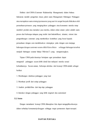 Definisi dari CRM (Customer Relationship Management) dalam bahasa
Indonesia memiki pengertian dasar, yakni suatu Management Hubungan Pelanggan
atau merupakan suatu strategi pemasaran yang saat ini sangat banyak dilakukan oleh
perusahaan-perusaan yang menginginkan pelanggan atau konsumen mereka tetap
membeli produk atau memakai jasa mereka, dalam artian umum yakni adalah suatu
proses dari beberapa tahapan yang terdiri dari Indentifikasi, akuisisi, retensi dan
pengembangan customer yang memberikan kontribusi yang besar kepada
perusahaan dengan cara memfokuskan strateginya yaitu dengan cara menjaga
hubungan dengan customer secara efektif dan efisien sehingga hubungan tersebut
menjadi hubungan seumur hidup (“lifetime”) yang menguntungkan.
Tujuan CRM pada dasarnya bertujuan agar perusahaan dapat
mengenali pelanggan secara lebih detail dan melayani mereka sesuai
kebutuhannya. Secara umum, beberapa aktivitas dari konsep CRM adalah sebagai
berikut:
1. Membangun database pelanggan yang kuat
2. Membuat profil dari setiap pelanggan
3. Analisis profitabilitas dari tiap-tiap pelanggan
4. Interaksi dengan pelanggan yang lebih targeted dan customized
3.2. Saran
Dengan memahami konsep CRM diharapkan kita dapat mengaplikasikannya
dalam terhadap konsumen/pelanggan sehingga target pemasaran dapat tercapai.
DAFTAR PURTAKA
 