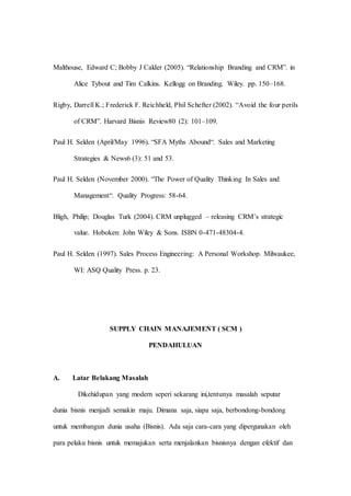 Malthouse, Edward C; Bobby J Calder (2005). “Relationship Branding and CRM”. in
Alice Tybout and Tim Calkins. Kellogg on Branding. Wiley. pp. 150–168.
Rigby, Darrell K.; Frederick F. Reichheld, Phil Schefter (2002). “Avoid the four perils
of CRM”. Harvard Bisnis Review80 (2): 101–109.
Paul H. Selden (April/May 1996). “SFA Myths Abound“. Sales and Marketing
Strategies & News6 (3): 51 and 53.
Paul H. Selden (November 2000). “The Power of Quality Thinking In Sales and
Management“. Quality Progress: 58-64.
Bligh, Philip; Douglas Turk (2004). CRM unplugged – releasing CRM’s strategic
value. Hoboken: John Wiley & Sons. ISBN 0-471-48304-4.
Paul H. Selden (1997). Sales Process Engineering: A Personal Workshop. Milwaukee,
WI: ASQ Quality Press. p. 23.
SUPPLY CHAIN MANAJEMENT ( SCM )
PENDAHULUAN
A. Latar Belakang Masalah
Dikehidupan yang modern seperi sekarang ini,tentunya masalah seputar
dunia bisnis menjadi semakin maju. Dimana saja, siapa saja, berbondong-bondong
untuk membangun dunia usaha (Bisnis). Ada saja cara-cara yang dipergunakan oleh
para pelaku bisnis untuk memajukan serta menjalankan bisnisnya dengan efektif dan
 