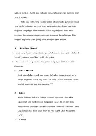 seefisien mungkin. Banyak cara dilakukan namun terkadang belum mancapai target
yang di inginkan.
Salah satu contoh yang bisa kita uraikan adalah masalah penyedian produk
yang murah, berkualitas dan cepat, belum dapat terkoordinir dengan baik, serta
trasportasi dan jaringan belum memadai. Untuk itu para pelaku bisnis harus
menyadari bahwasannya, dengan proses yang terstruktur dan perhitungan dalam
mengabil keputusan adalah penting untuk kemajuan bisnis tersebut.
B. Identifikasi Masalah
1. untuk menyediakan suatu produk yang murah, berkualitas dan cepat, perbaikan di
internal perusahaan manufaktur adalah tidak cukup.
2. Peran serta supplier, perusahaan transportasi dan jaringan distributor adalah
dibutuhkan.
C. Batasan Masalah
Untuk menyediakan produk yang murah, berkualitas dan cepat, maka perlu
adanya pengunaan konsep yang efektif dan efisien. “Untuk memenuhi tunutan
tersebut konsep apa yang akan digunakan ? “
D. Tujuan
Tujuan dari karya ilmiah ini, sebagai salah satu tugas mata kuliah Riset
Operasional serta membantu dan mempelajari sedikit dari sekian banyak
konsep-konsep manajemen agar lebih terstruktur dan kreatif. Salah satu konsep
yang akan dibahas dalam karya ilmiah ini yaitu Supply Chain Manajement
(SCM).
E. Manfaat
 