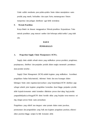 Untuk sedikit membantu para pelaku-pelaku bisnis dalam menciptakan suatu
produk yang murah, berkualitas dan cepat. Serta, memanagemen Sistem
transportasi dan jaringan distributor agar lebih terstruktur.
F. Metode Penelitian
Karya Ilmiah ini disusun menggunakan Metode penelitian Kepustakaan. Yaitu
metode penelitian yang mencari sumber dari beberapa artikel-artikel yang telah
ada.
BAB II
PEMBAHASAN
A. Pengertian Supply Chain Manajement ( SCM ).
Supply chain adalah sebuah sistem yang melibatkan proses produksi, pengiriman,
penyimpanan, distribusi dan penjualan produk dalam rangka memenuhi permintaan
akan produk tersebut .
Supply Chain Management (SCM) adalah kegiatan yang melibatkan koordinasi
pengelolaan bahan baku/material, informasi bisnis dan arus keuangan dalam
hubungan bisnis antar organisasi/perusahaan yang berpartisipasi.SCM diartikan juga
sebagai seluruh jenis kegiatan pengolahan komoditas dasar hingga penjualan produk
akhir kepada konsumen untuk kemudian dilakukan proses daur ulang bagi produk
yangsudahdipakai,sehinggaSCM disini bersifat siklus yang berjalan terus-menerus sei
ring dengan proses bisnis suatu perusahaan.
Pengelolaan yang efektif atas integrasi antar pemain dalam rantai pasokan,
perencanaan dan pengendalian yang baik atas kegiatan pengadaan pasokan, efisiensi
aliran pasokan hingga sampai ke titik konsumsi akhir.
 